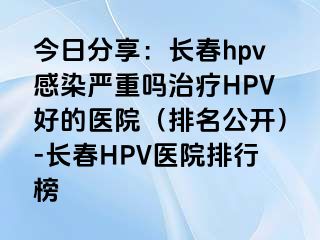 今日分享：长春hpv感染严重吗治疗HPV好的医院（排名公开）-长春HPV医院排行榜