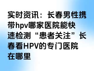 实时资讯：长春男性携带hpv哪家医院能快速检测“患者关注”长春看HPV的专门医院在哪里