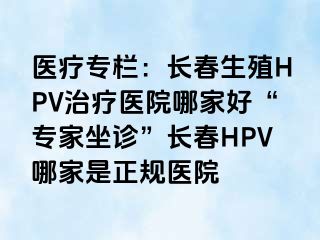 医疗专栏：长春生殖HPV治疗医院哪家好“专家坐诊”长春HPV哪家是正规医院