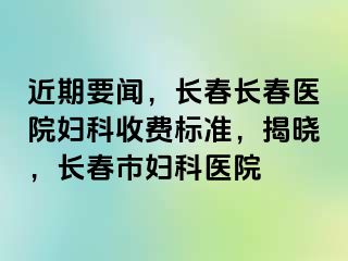 近期要闻，长春长春医院妇科收费标准，揭晓，长春市妇科医院