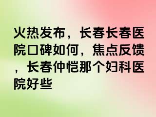 火热发布，长春长春医院口碑如何，焦点反馈，长春仲恺那个妇科医院好些