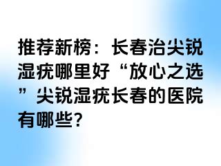 推荐新榜：长春治尖锐湿疣哪里好“放心之选”尖锐湿疣长春的医院有哪些？