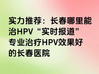 实力推荐：长春哪里能治HPV“实时报道”专业治疗HPV效果好的长春医院