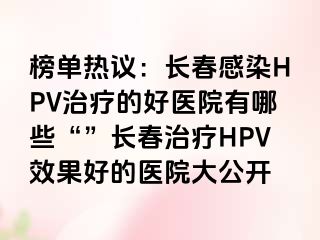 榜单热议：长春感染HPV治疗的好医院有哪些“”长春治疗HPV效果好的医院大公开