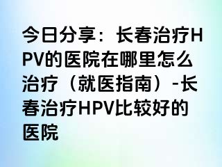 今日分享：长春治疗HPV的医院在哪里怎么治疗（就医指南）-长春治疗HPV比较好的医院