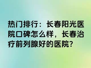 热门排行：长春阳光医院口碑怎么样，长春治疗前列腺好的医院？