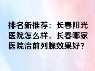 排名新推荐：长春阳光医院怎么样，长春哪家医院治前列腺效果好？