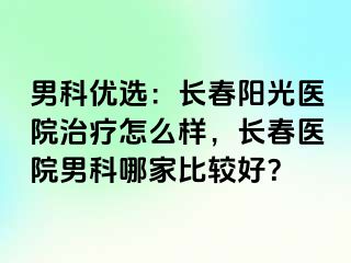 男科优选：长春阳光医院治疗怎么样，长春医院男科哪家比较好？