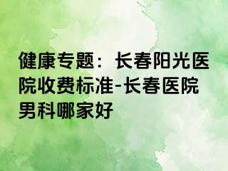 健康专题：长春阳光医院收费标准-长春医院男科哪家好