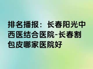 排名播报：长春阳光中西医结合医院-长春割包皮哪家医院好