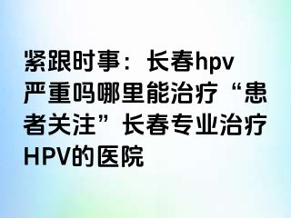 紧跟时事：长春hpv严重吗哪里能治疗“患者关注”长春专业治疗HPV的医院