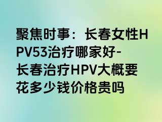 聚焦时事：长春女性HPV53治疗哪家好-长春治疗HPV大概要花多少钱价格贵吗