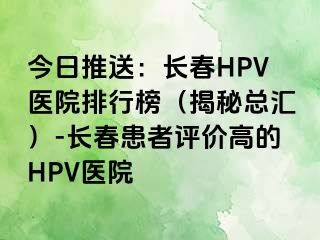 今日推送：长春HPV医院排行榜（揭秘总汇）-长春患者评价高的HPV医院