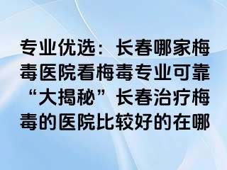 专业优选：长春哪家梅毒医院看梅毒专业可靠“大揭秘”长春治疗梅毒的医院比较好的在哪