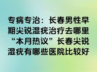 专病专治：长春男性早期尖锐湿疣治疗去哪里“本月热议”长春尖锐湿疣有哪些医院比较好