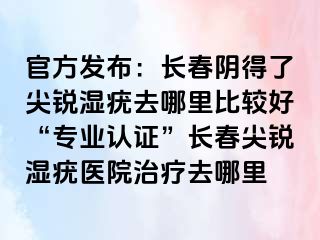 官方发布：长春阴得了尖锐湿疣去哪里比较好“专业认证”长春尖锐湿疣医院治疗去哪里