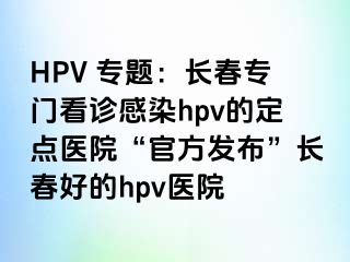 HPV 专题：长春专门看诊感染hpv的定点医院“官方发布”长春好的hpv医院