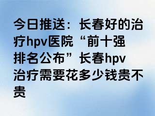 今日推送：长春好的治疗hpv医院“前十强排名公布”长春hpv治疗需要花多少钱贵不贵