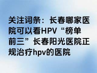 关注词条：长春哪家医院可以看HPV“榜单前三”长春阳光医院正规治疗hpv的医院