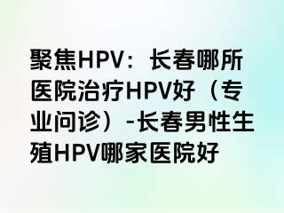 聚焦HPV：长春哪所医院治疗HPV好（专业问诊）-长春男性生殖HPV哪家医院好