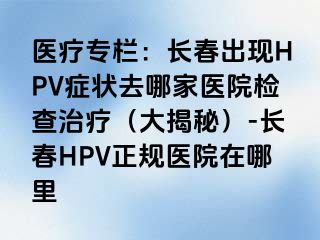 医疗专栏：长春出现HPV症状去哪家医院检查治疗（大揭秘）-长春HPV正规医院在哪里