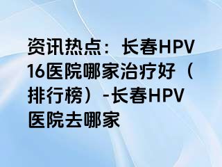 资讯热点：长春HPV16医院哪家治疗好（排行榜）-长春HPV医院去哪家