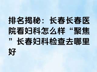 排名揭秘：长春长春医院看妇科怎么样“聚焦”长春妇科检查去哪里好