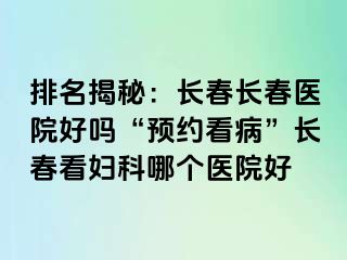 排名揭秘：长春长春医院好吗“预约看病”长春看妇科哪个医院好