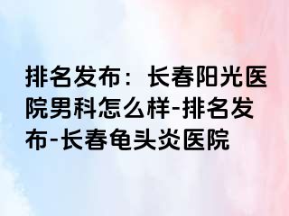 排名发布：长春阳光医院男科怎么样-排名发布-长春龟头炎医院