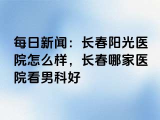 每日新闻：长春阳光医院怎么样，长春哪家医院看男科好