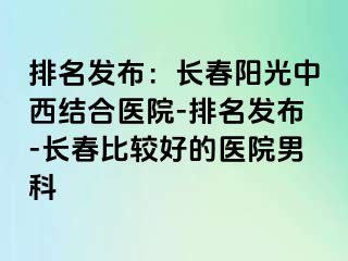 排名发布：长春阳光中西结合医院-排名发布-长春比较好的医院男科