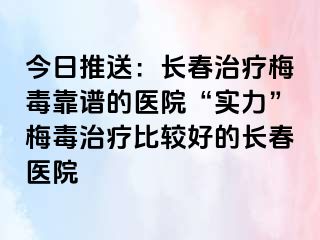 今日推送：长春治疗梅毒靠谱的医院“实力”梅毒治疗比较好的长春医院