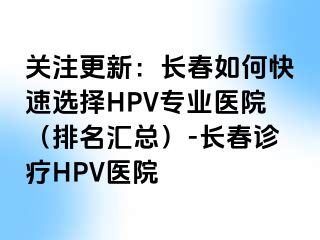 关注更新：长春如何快速选择HPV专业医院（排名汇总）-长春诊疗HPV医院