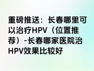 重磅推送：长春哪里可以治疗HPV（位置推荐）-长春哪家医院治HPV效果比较好