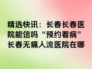 精选快讯：长春长春医院能信吗“预约看病”长春无痛人流医院在哪