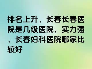 排名上升，长春长春医院是几级医院，实力强，长春妇科医院哪家比较好