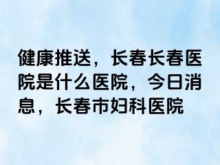 健康推送，长春长春医院是什么医院，今日消息，长春市妇科医院