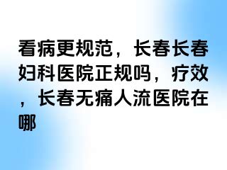 看病更规范，长春长春妇科医院正规吗，疗效，长春无痛人流医院在哪