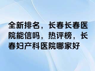 全新排名，长春长春医院能信吗，热评榜，长春妇产科医院哪家好