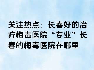 关注热点：长春好的治疗梅毒医院“专业”长春的梅毒医院在哪里