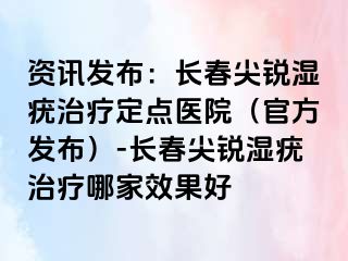 资讯发布：长春尖锐湿疣治疗定点医院（官方发布）-长春尖锐湿疣治疗哪家效果好