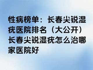 性病榜单：长春尖锐湿疣医院排名（大公开）长春尖锐湿疣怎么治哪家医院好