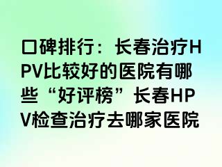 口碑排行：长春治疗HPV比较好的医院有哪些“好评榜”长春HPV检查治疗去哪家医院