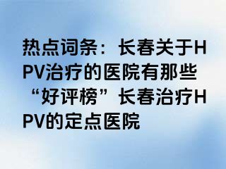 热点词条：长春关于HPV治疗的医院有那些“好评榜”长春治疗HPV的定点医院