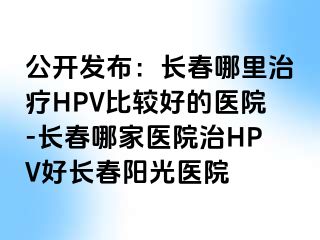 公开发布：长春哪里治疗HPV比较好的医院-长春哪家医院治HPV好长春阳光医院