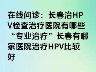 在线问诊：长春治HPV检查治疗医院有哪些“专业治疗”长春有哪家医院治疗HPV比较好