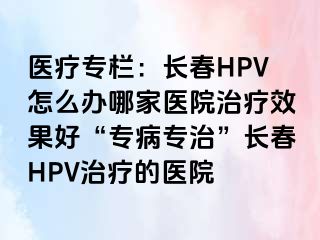 医疗专栏：长春HPV怎么办哪家医院治疗效果好“专病专治”长春HPV治疗的医院