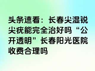 头条速看：长春尖湿锐尖疣能完全治好吗“公开透明”长春阳光医院收费合理吗