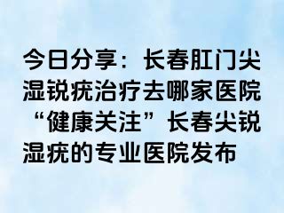 今日分享：长春肛门尖湿锐疣治疗去哪家医院“健康关注”长春尖锐湿疣的专业医院发布