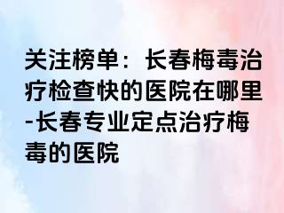 关注榜单：长春梅毒治疗检查快的医院在哪里-长春专业定点治疗梅毒的医院